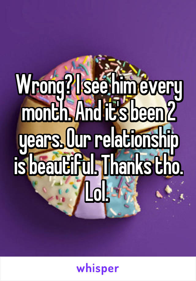 Wrong? I see him every month. And it's been 2 years. Our relationship is beautiful. Thanks tho. Lol. 