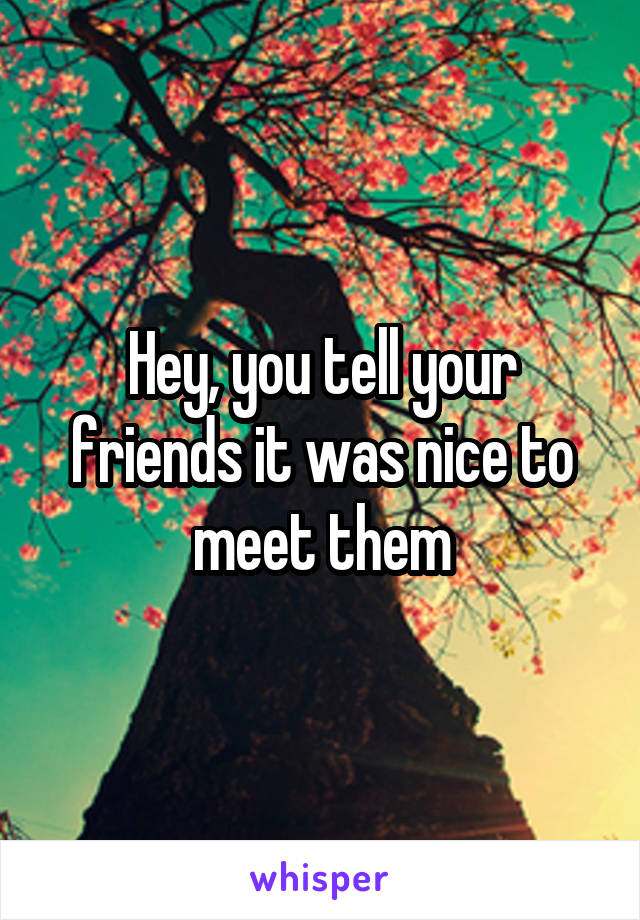 Hey, you tell your friends it was nice to meet them