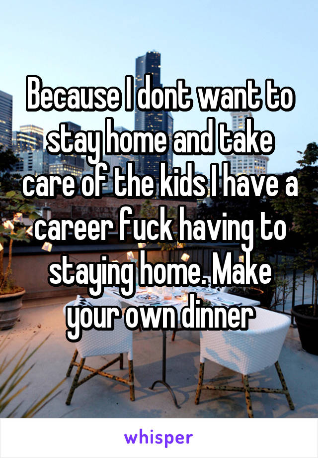 Because I dont want to stay home and take care of the kids I have a career fuck having to staying home. Make your own dinner
 