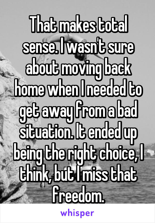 That makes total sense. I wasn't sure about moving back home when I needed to get away from a bad situation. It ended up being the right choice, I think, but I miss that freedom.