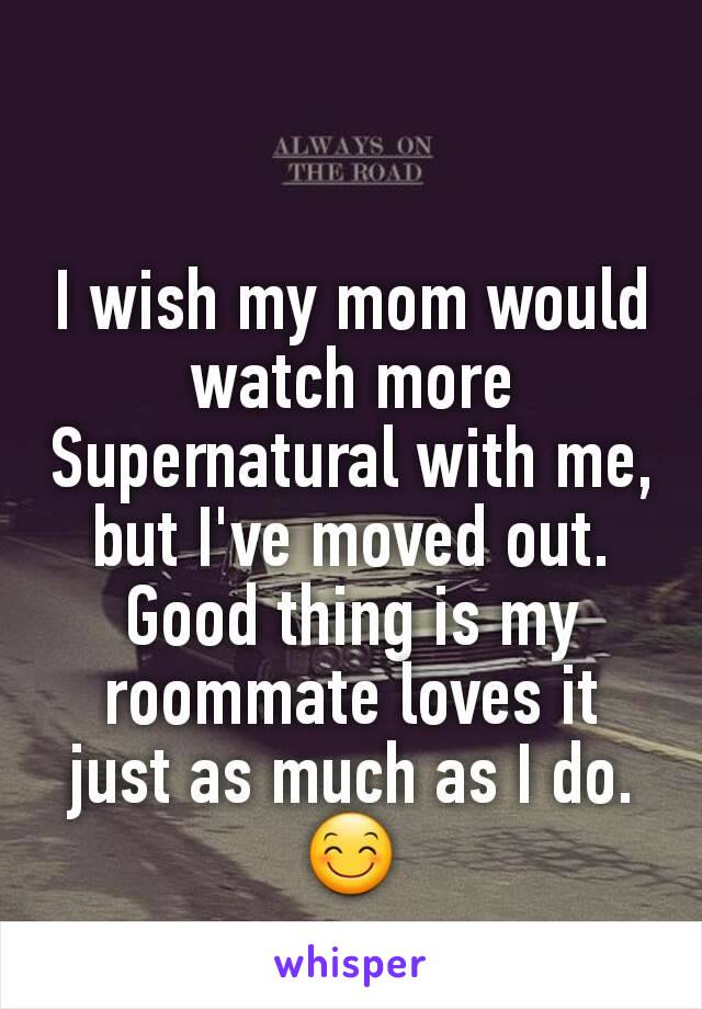 I wish my mom would watch more Supernatural with me, but I've moved out. Good thing is my roommate loves it just as much as I do.😊