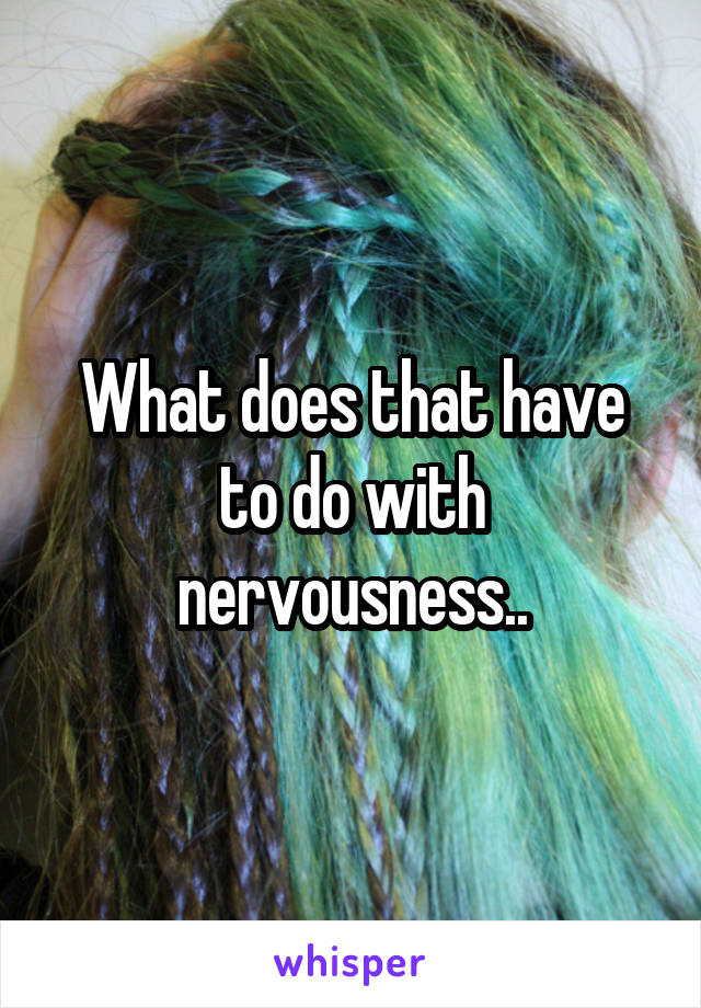 What does that have to do with nervousness..