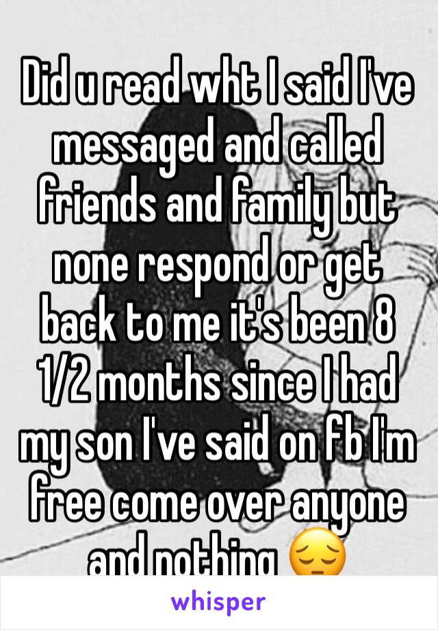 Did u read wht I said I've messaged and called friends and family but none respond or get back to me it's been 8 1/2 months since I had my son I've said on fb I'm free come over anyone and nothing 😔