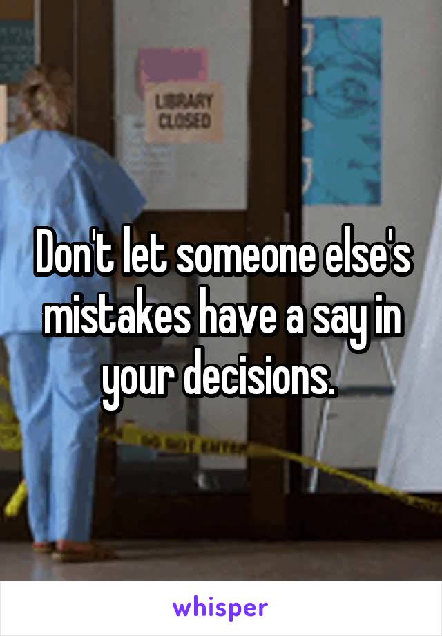 Don't let someone else's mistakes have a say in your decisions. 