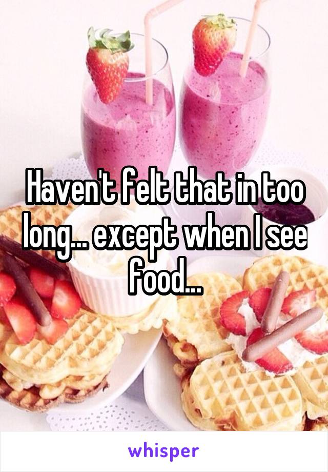 Haven't felt that in too long... except when I see food...