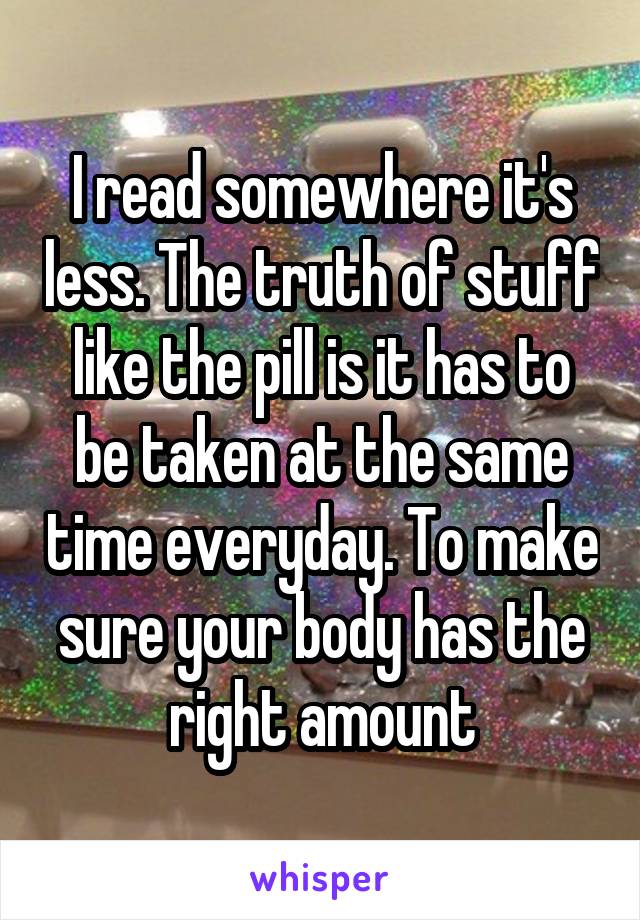 I read somewhere it's less. The truth of stuff like the pill is it has to be taken at the same time everyday. To make sure your body has the right amount