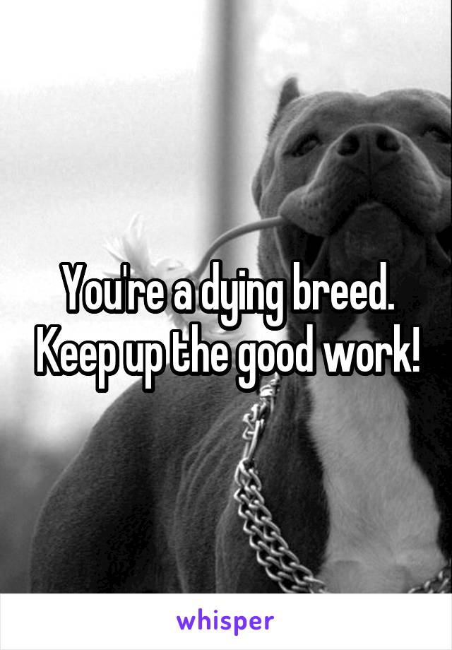 You're a dying breed. Keep up the good work!