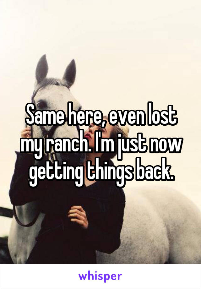 Same here, even lost my ranch. I'm just now getting things back.