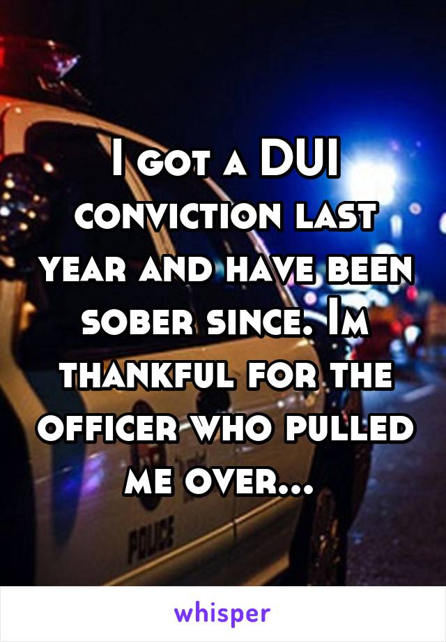 I got a DUI conviction last year and have been sober since. Im thankful for the officer who pulled me over... 
