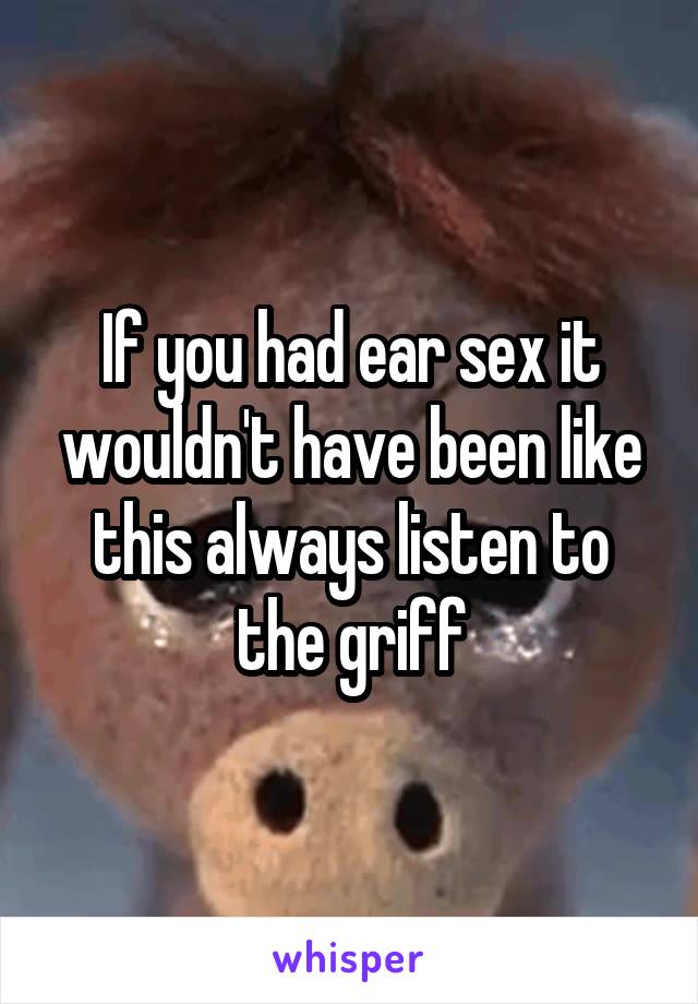If you had ear sex it wouldn't have been like this always listen to the griff