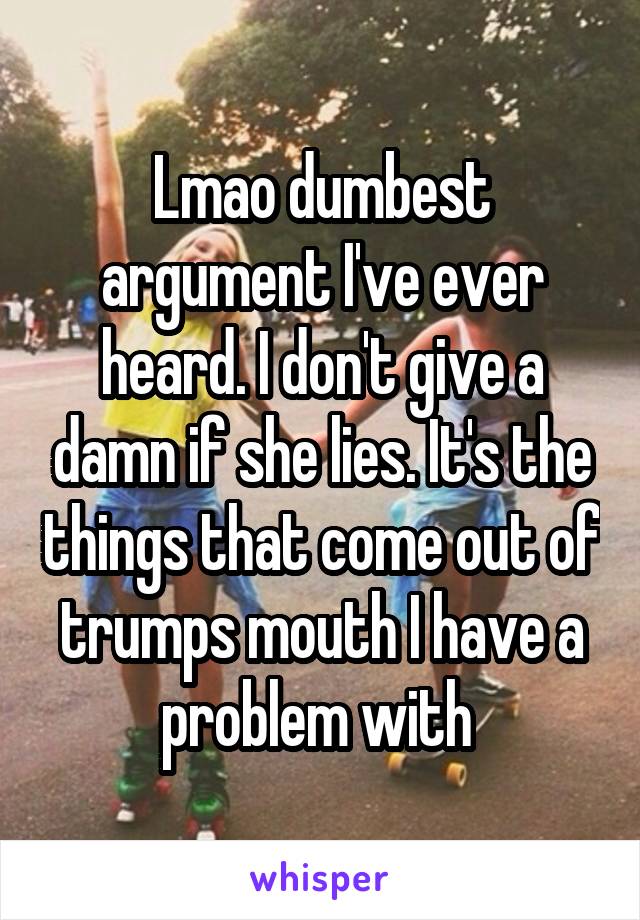 Lmao dumbest argument I've ever heard. I don't give a damn if she lies. It's the things that come out of trumps mouth I have a problem with 