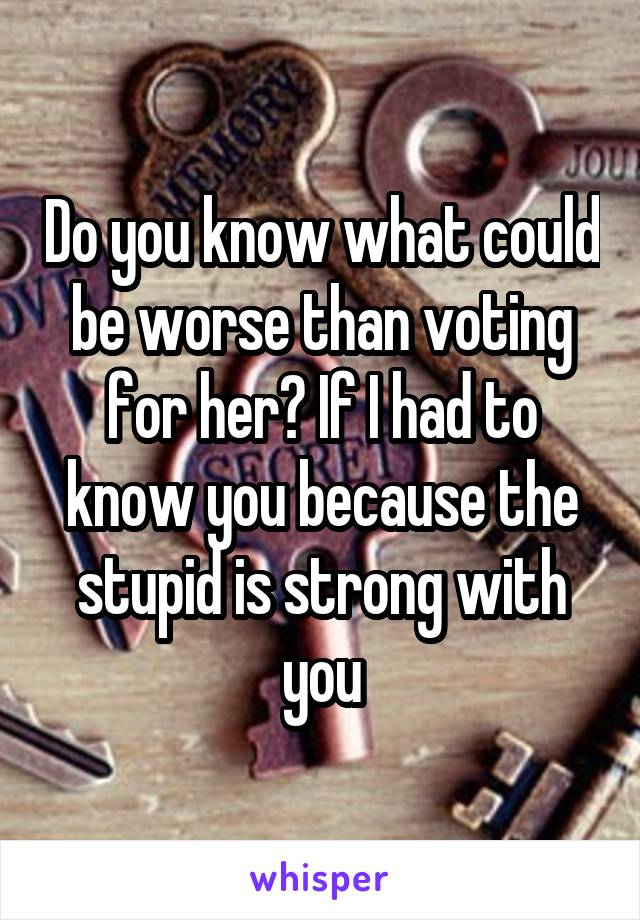 Do you know what could be worse than voting for her? If I had to know you because the stupid is strong with you