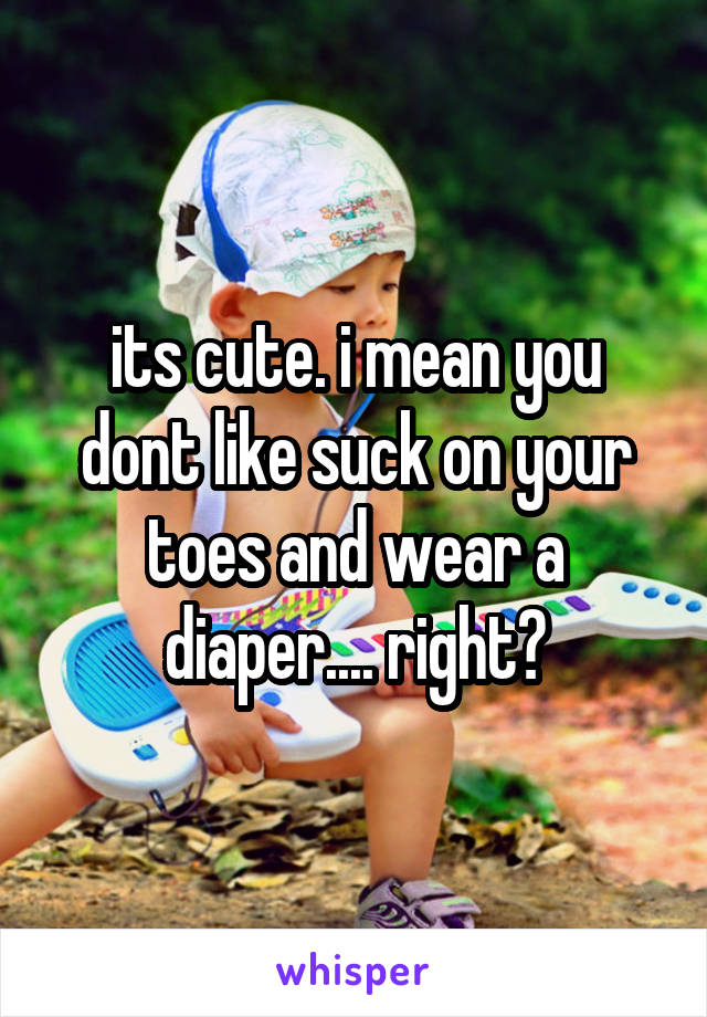 its cute. i mean you dont like suck on your toes and wear a diaper.... right?