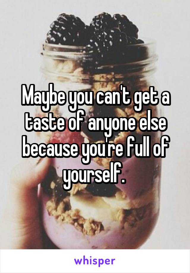 Maybe you can't get a taste of anyone else because you're full of yourself. 