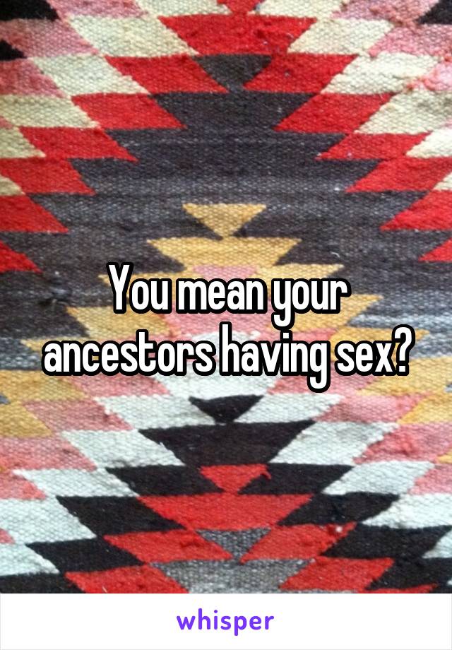 You mean your ancestors having sex?