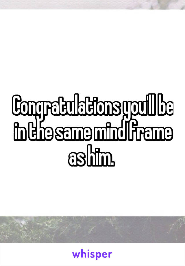 Congratulations you'll be in the same mind frame as him. 