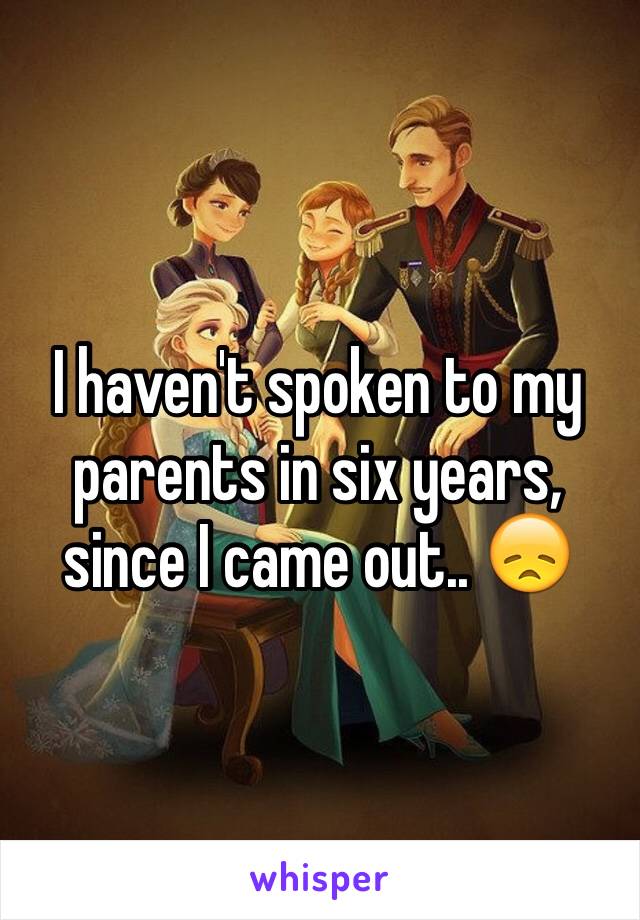 I haven't spoken to my parents in six years, since I came out.. 😞