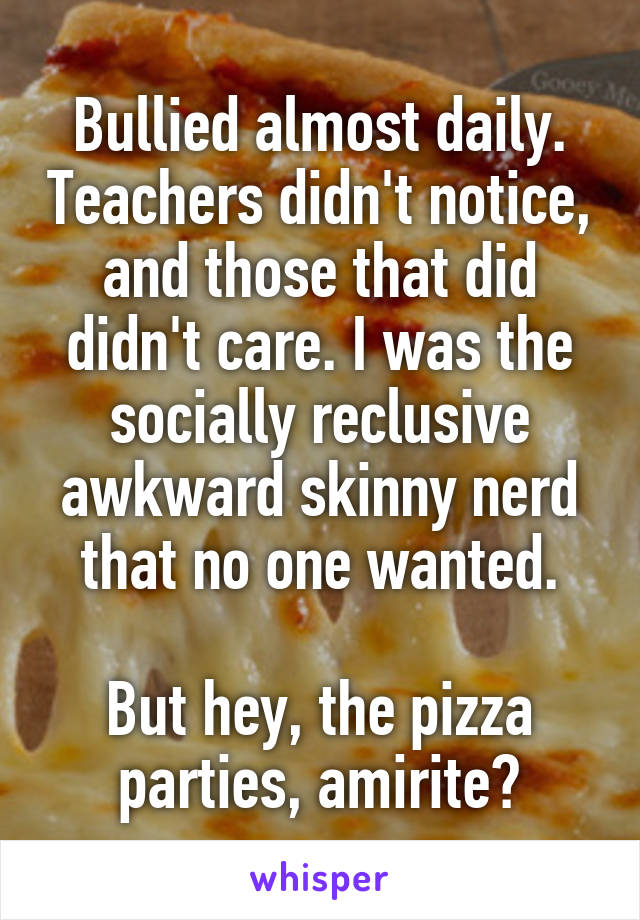 Bullied almost daily. Teachers didn't notice, and those that did didn't care. I was the socially reclusive awkward skinny nerd that no one wanted.

But hey, the pizza parties, amirite?
