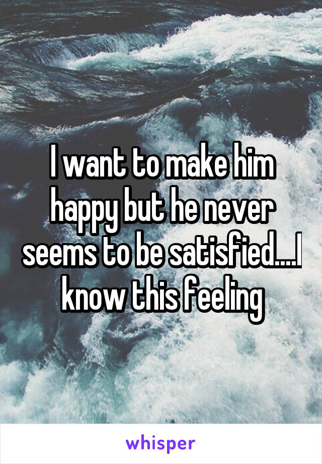 I want to make him happy but he never seems to be satisfied....I know this feeling