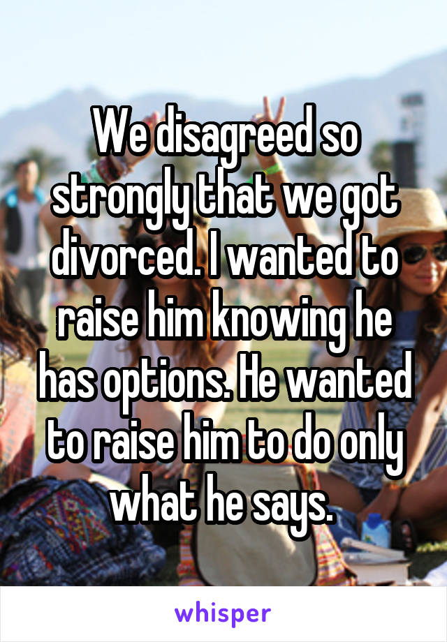 We disagreed so strongly that we got divorced. I wanted to raise him knowing he has options. He wanted to raise him to do only what he says. 
