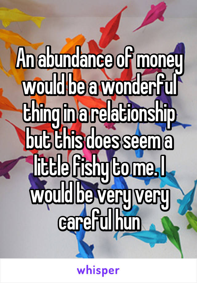 An abundance of money would be a wonderful thing in a relationship but this does seem a little fishy to me. I would be very very careful hun