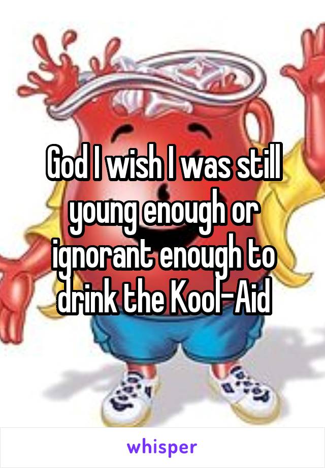 God I wish I was still young enough or ignorant enough to drink the Kool-Aid