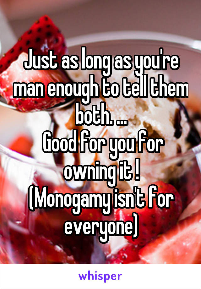Just as long as you're man enough to tell them both. ...
 Good for you for owning it !
(Monogamy isn't for everyone)