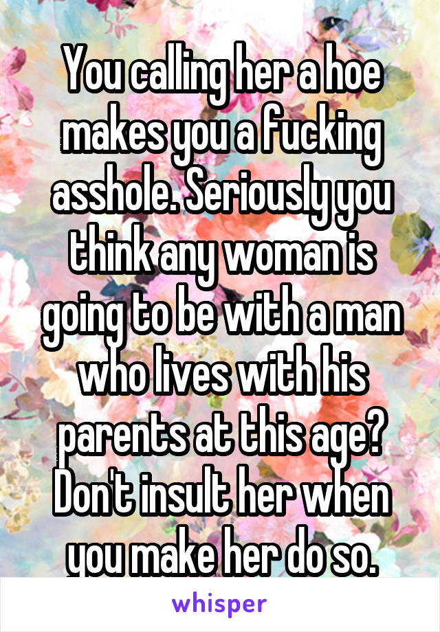 You calling her a hoe makes you a fucking asshole. Seriously you think any woman is going to be with a man who lives with his parents at this age? Don't insult her when you make her do so.