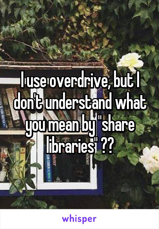 I use overdrive, but I don't understand what you mean by "share libraries" ??