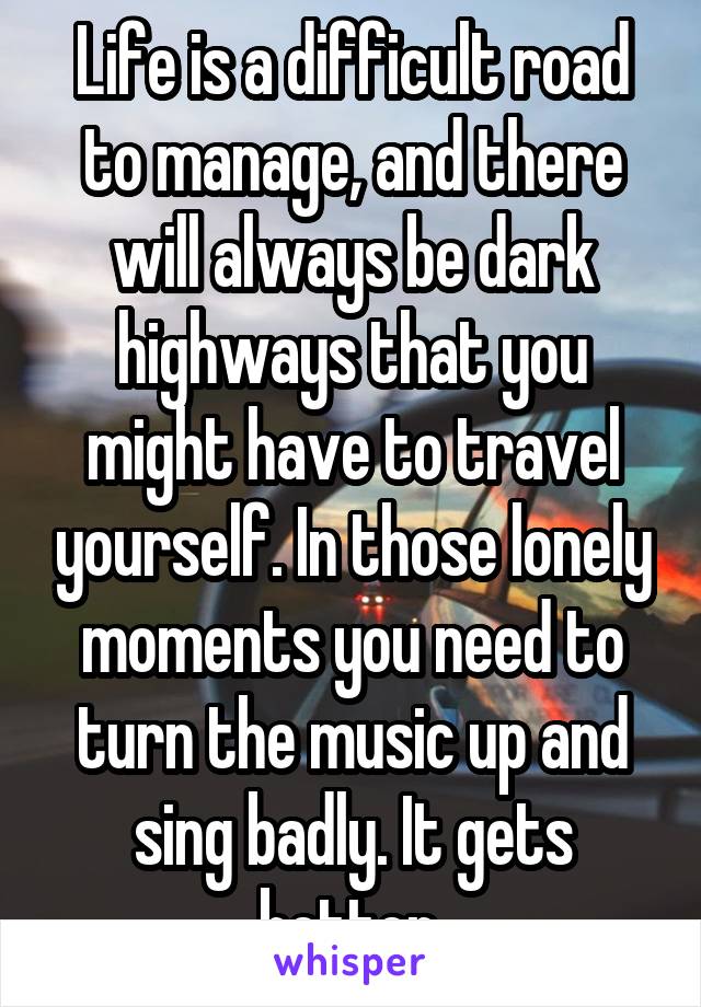 Life is a difficult road to manage, and there will always be dark highways that you might have to travel yourself. In those lonely moments you need to turn the music up and sing badly. It gets better.