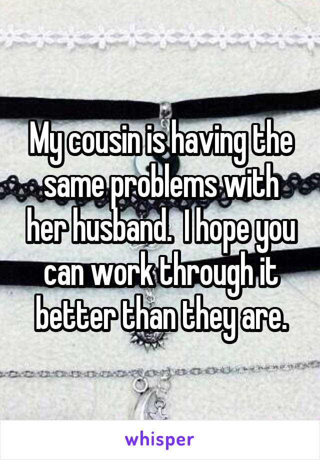 My cousin is having the same problems with her husband.  I hope you can work through it better than they are.