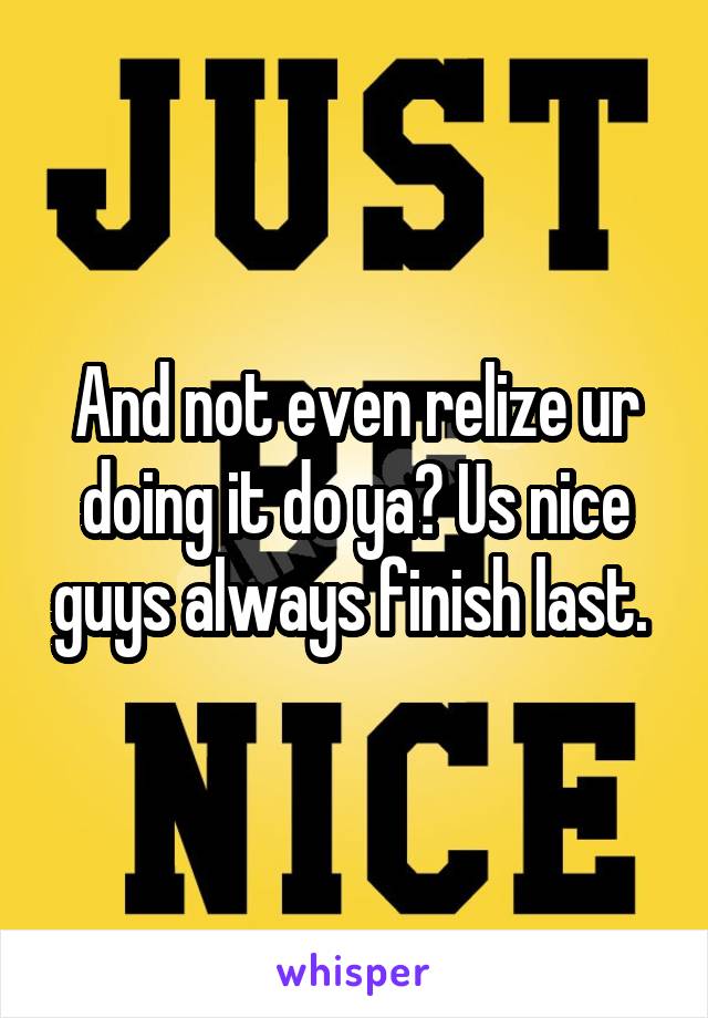And not even relize ur doing it do ya? Us nice guys always finish last. 