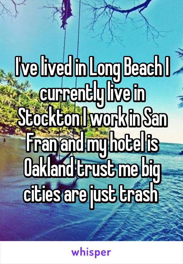 I've lived in Long Beach I currently live in Stockton I work in San Fran and my hotel is Oakland trust me big cities are just trash 