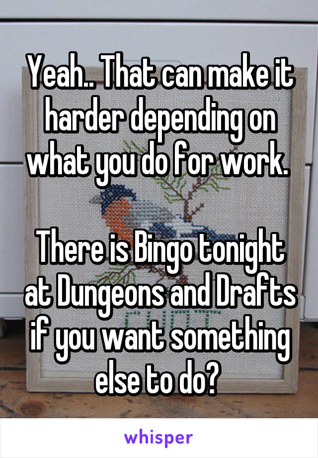 Yeah.. That can make it harder depending on what you do for work. 

There is Bingo tonight at Dungeons and Drafts if you want something else to do? 