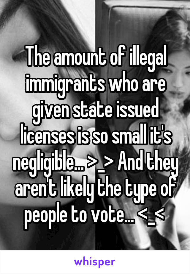 The amount of illegal immigrants who are given state issued licenses is so small it's negligible... >_> And they aren't likely the type of people to vote... <_< 