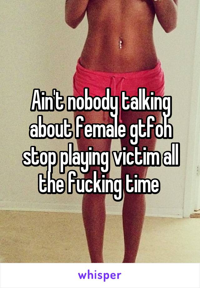 Ain't nobody talking about female gtfoh stop playing victim all the fucking time 