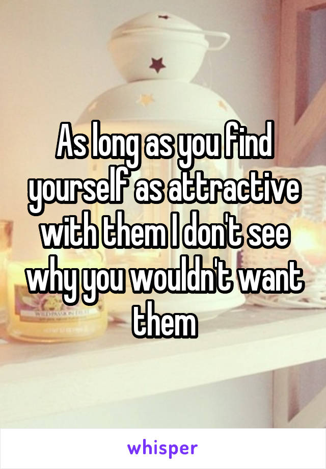 As long as you find yourself as attractive with them I don't see why you wouldn't want them