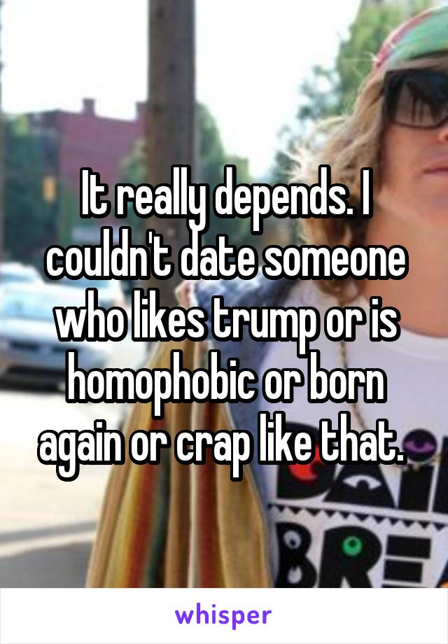 It really depends. I couldn't date someone who likes trump or is homophobic or born again or crap like that. 