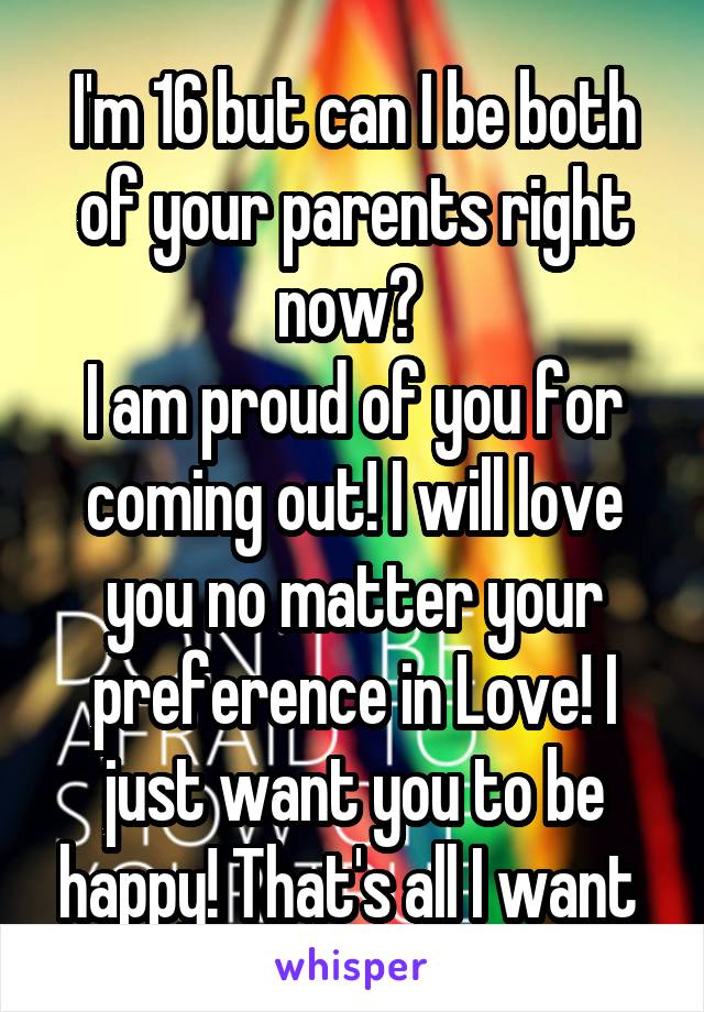 I'm 16 but can I be both of your parents right now? 
I am proud of you for coming out! I will love you no matter your preference in Love! I just want you to be happy! That's all I want 