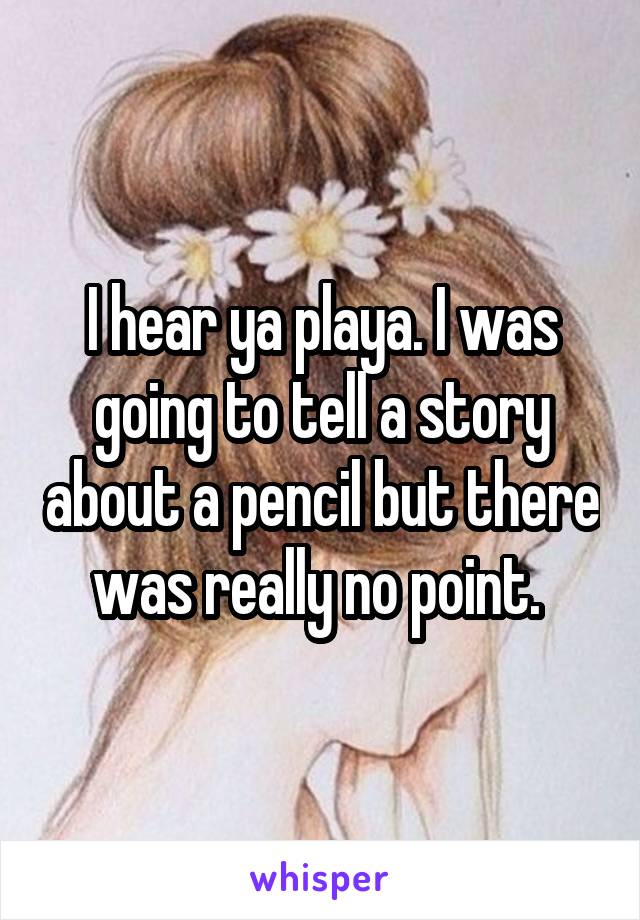 I hear ya playa. I was going to tell a story about a pencil but there was really no point. 