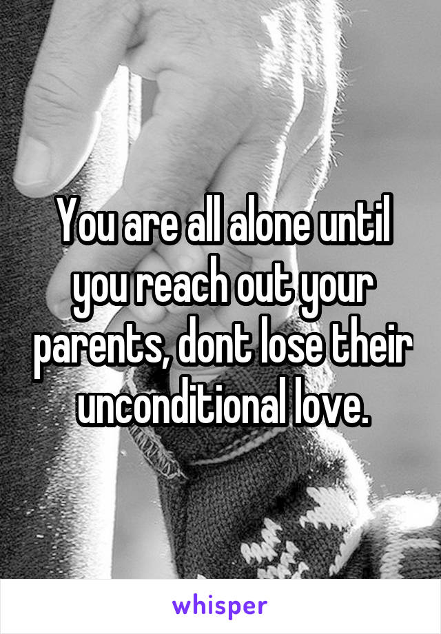 You are all alone until you reach out your parents, dont lose their unconditional love.
