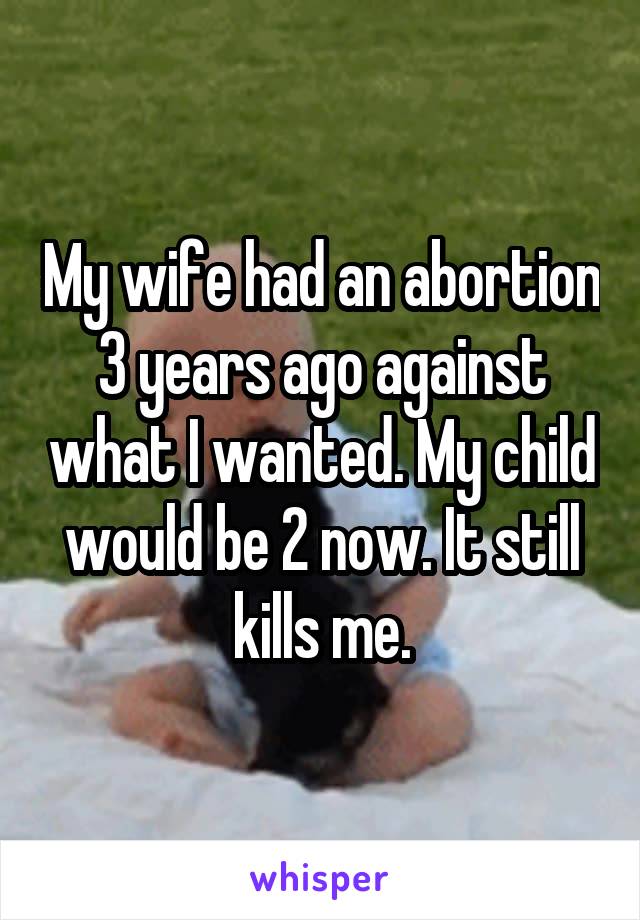 My wife had an abortion 3 years ago against what I wanted. My child would be 2 now. It still kills me.