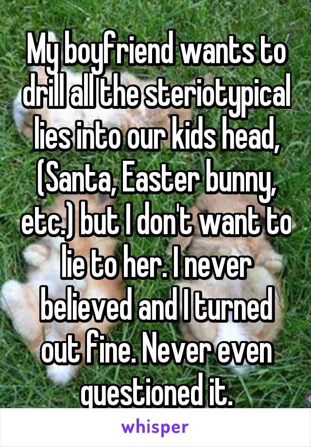 My boyfriend wants to drill all the steriotypical lies into our kids head, (Santa, Easter bunny, etc.) but I don't want to lie to her. I never believed and I turned out fine. Never even questioned it.
