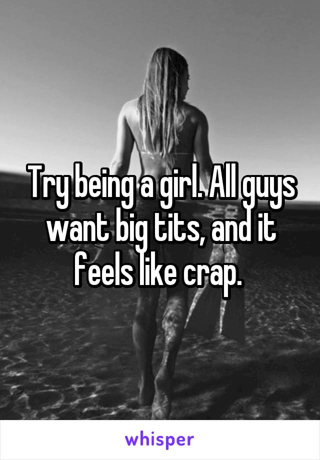 Try being a girl. All guys want big tits, and it feels like crap. 