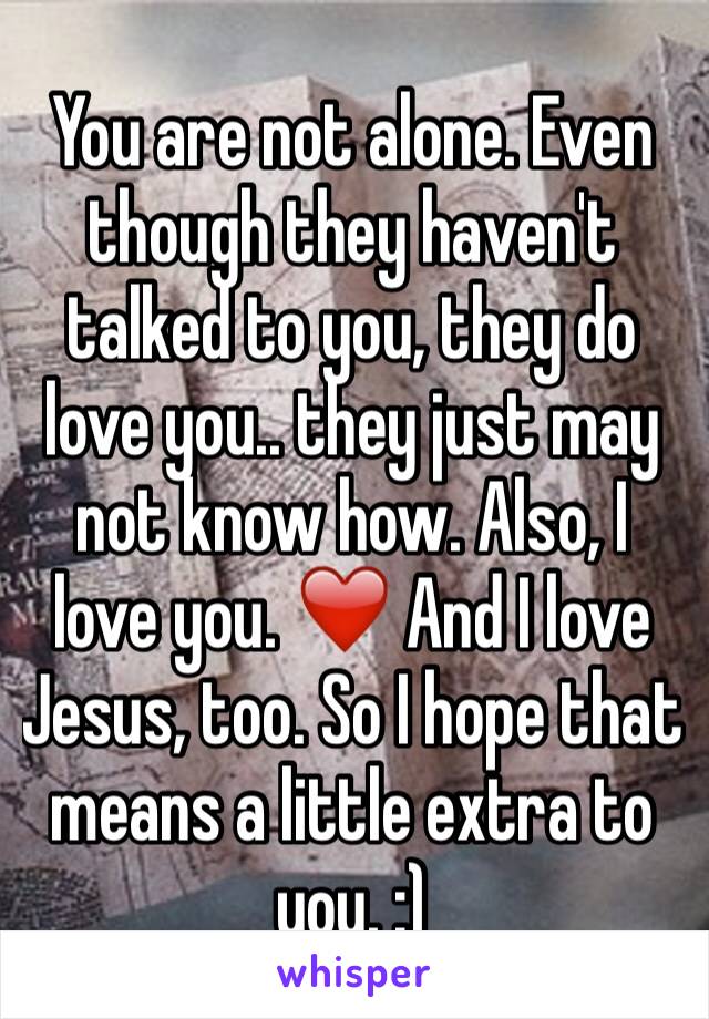 You are not alone. Even though they haven't talked to you, they do love you.. they just may not know how. Also, I love you. ❤️ And I love Jesus, too. So I hope that means a little extra to you. :)
