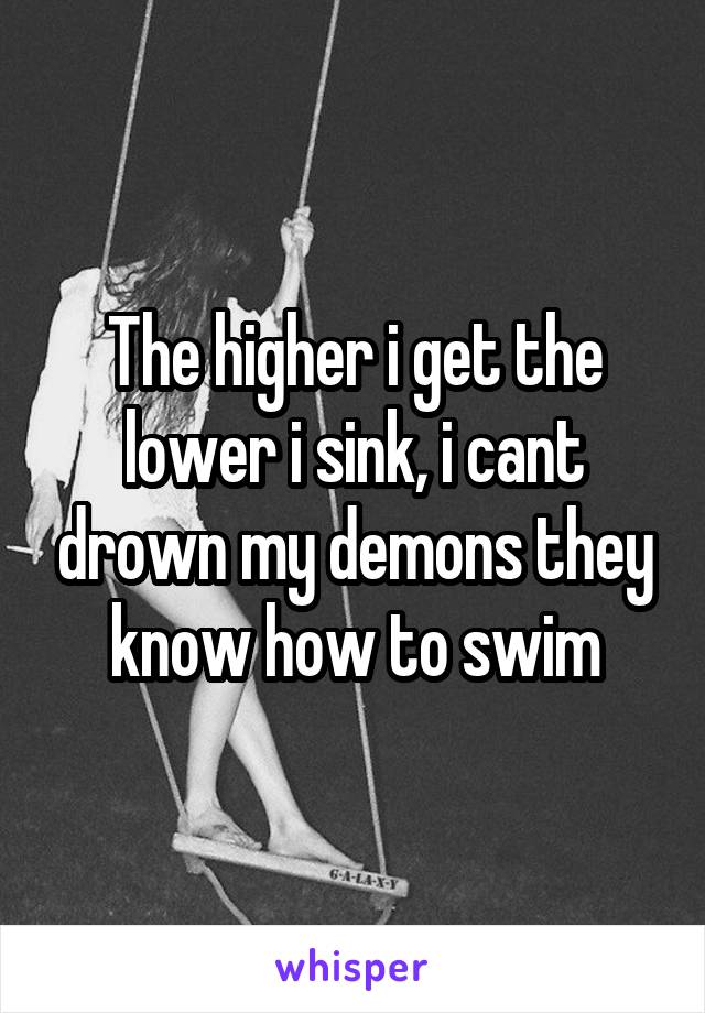 The higher i get the lower i sink, i cant drown my demons they know how to swim