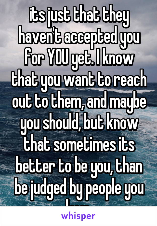 its just that they haven't accepted you for YOU yet. I know that you want to reach out to them, and maybe you should, but know that sometimes its better to be you, than be judged by people you love.