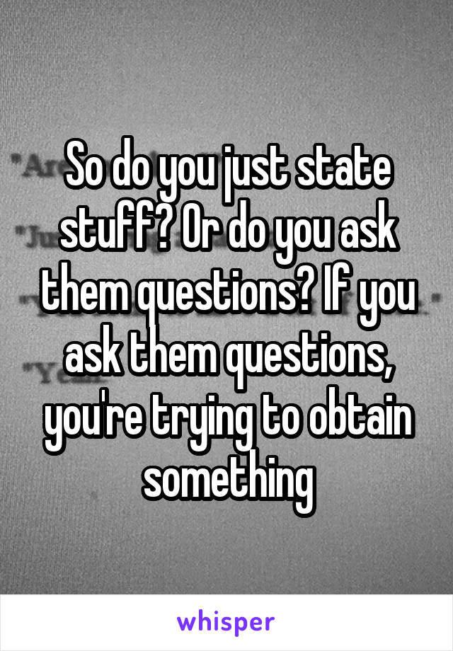 So do you just state stuff? Or do you ask them questions? If you ask them questions, you're trying to obtain something