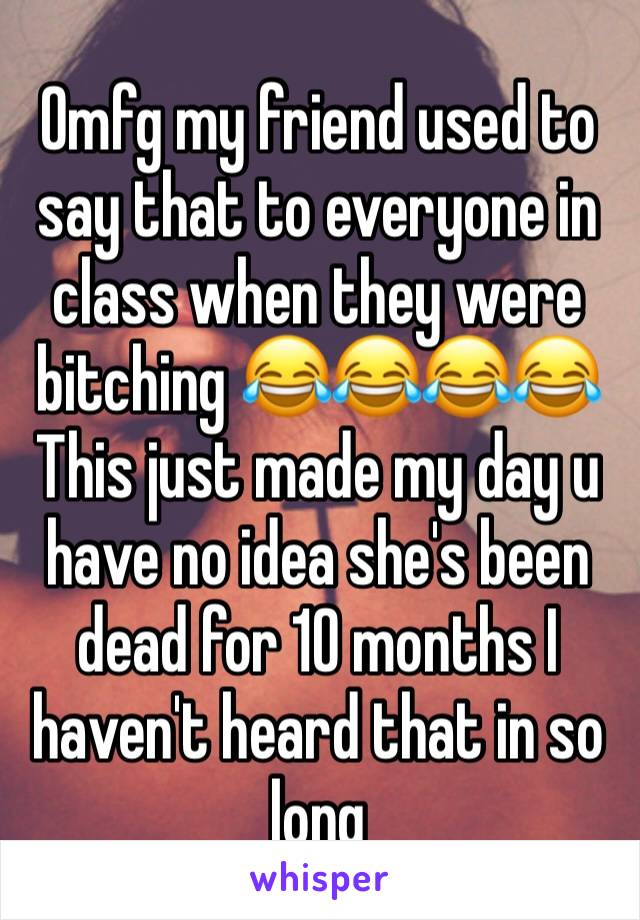 Omfg my friend used to say that to everyone in class when they were bitching 😂😂😂😂
This just made my day u have no idea she's been dead for 10 months I haven't heard that in so long 