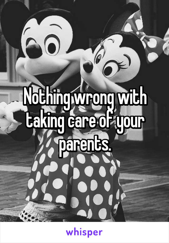 Nothing wrong with taking care of your parents.